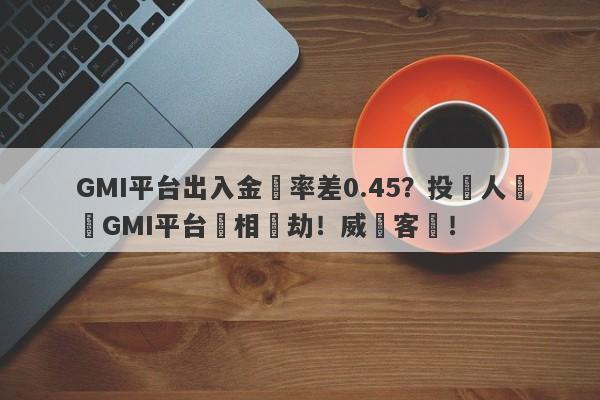 GMI平台出入金匯率差0.45？投資人舉報GMI平台變相搶劫！威脅客戶！-第1张图片-要懂汇圈网