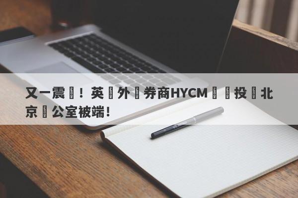 又一震驚！英國外匯券商HYCM興業投資北京辦公室被端！-第1张图片-要懂汇圈网