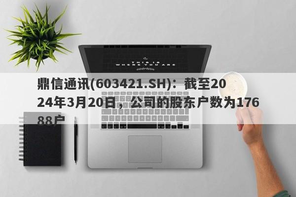 鼎信通讯(603421.SH)：截至2024年3月20日，公司的股东户数为17688户-第1张图片-要懂汇圈网