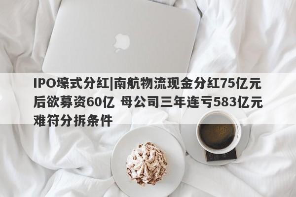 IPO壕式分红|南航物流现金分红75亿元后欲募资60亿 母公司三年连亏583亿元难符分拆条件-第1张图片-要懂汇圈网