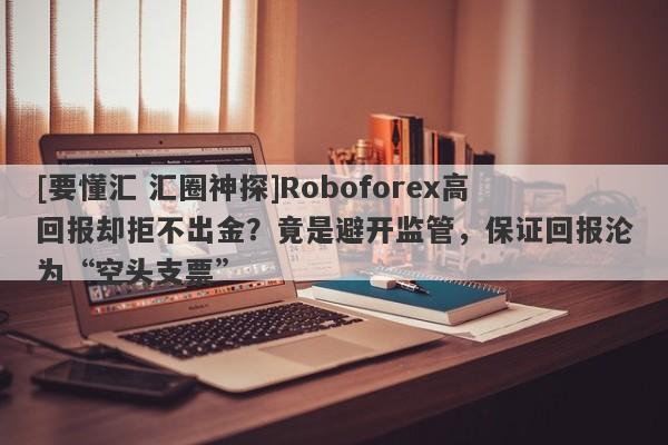 [要懂汇 汇圈神探]Roboforex高回报却拒不出金？竟是避开监管，保证回报沦为“空头支票”-第1张图片-要懂汇圈网