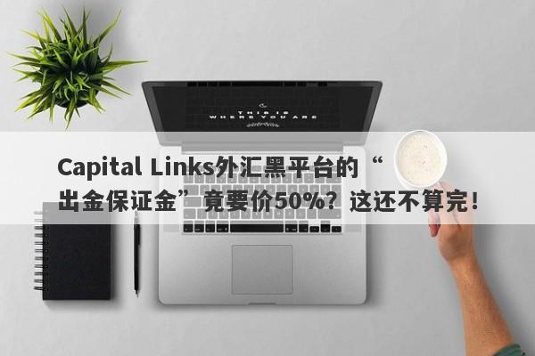 Capital Links外汇黑平台的“出金保证金”竟要价50%？这还不算完！-第1张图片-要懂汇圈网