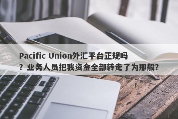 Pacific Union外汇平台正规吗？业务人员把我资金全部转走了为那般？-第1张图片-要懂汇圈网