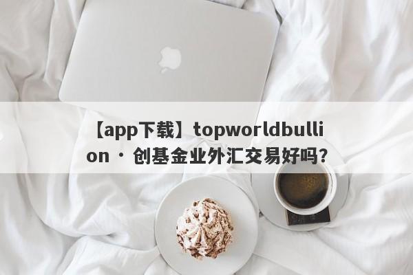 【app下载】topworldbullion · 创基金业外汇交易好吗？
-第1张图片-要懂汇圈网