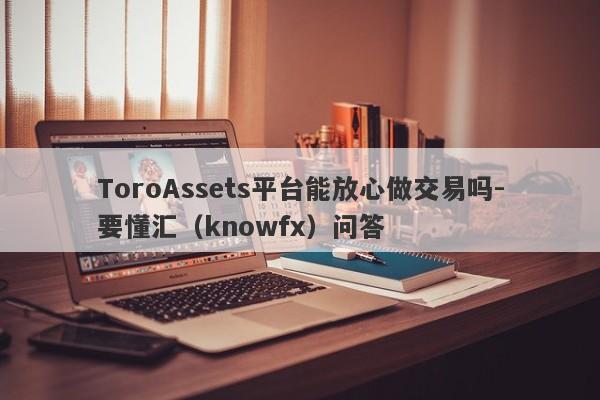 ToroAssets平台能放心做交易吗-要懂汇（knowfx）问答-第1张图片-要懂汇圈网