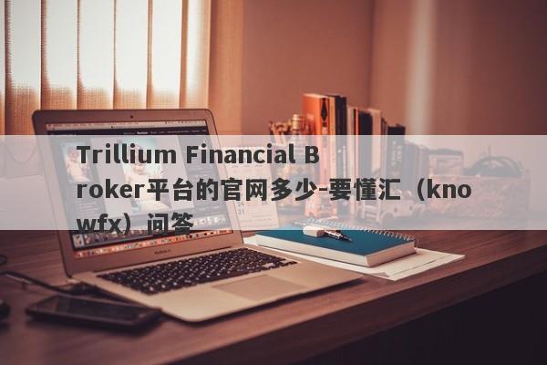 Trillium Financial Broker平台的官网多少-要懂汇（knowfx）问答-第1张图片-要懂汇圈网