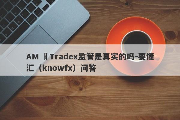 AM ﻿Tradex监管是真实的吗-要懂汇（knowfx）问答-第1张图片-要懂汇圈网