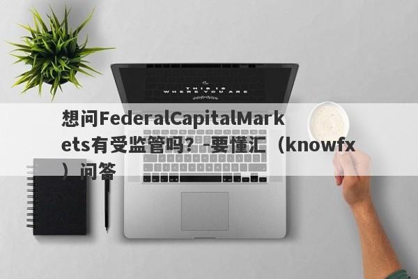 想问FederalCapitalMarkets有受监管吗？-要懂汇（knowfx）问答-第1张图片-要懂汇圈网