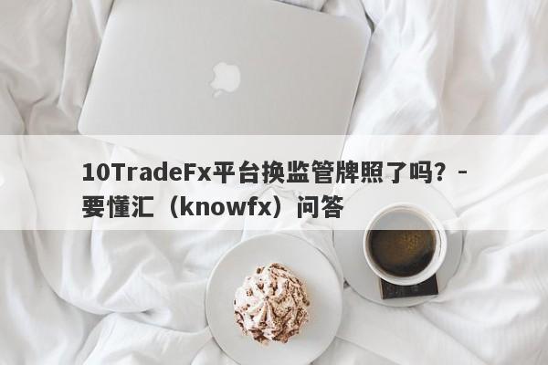 10TradeFx平台换监管牌照了吗？-要懂汇（knowfx）问答-第1张图片-要懂汇圈网