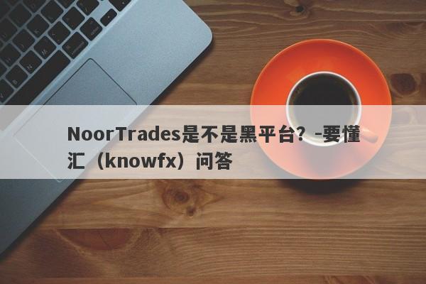 NoorTrades是不是黑平台？-要懂汇（knowfx）问答-第1张图片-要懂汇圈网