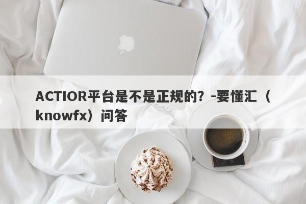 ACTIOR平台是不是正规的？-要懂汇（knowfx）问答-第1张图片-要懂汇圈网