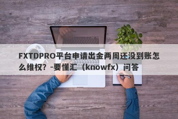 FXTDPRO平台申请出金两周还没到账怎么维权？-要懂汇（knowfx）问答-第1张图片-要懂汇圈网