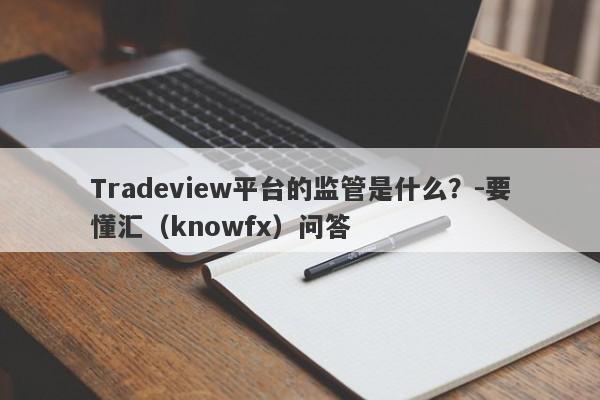 Tradeview平台的监管是什么？-要懂汇（knowfx）问答-第1张图片-要懂汇圈网