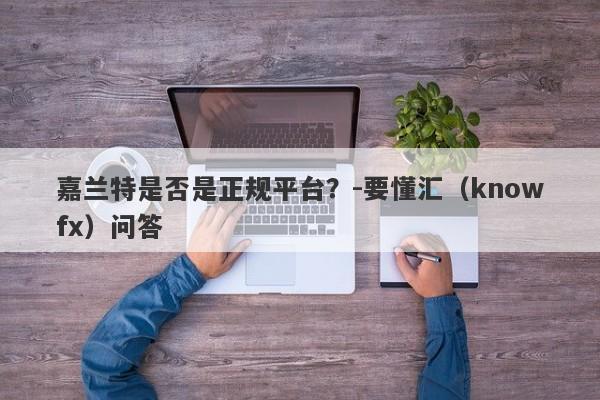 嘉兰特是否是正规平台？-要懂汇（knowfx）问答-第1张图片-要懂汇圈网