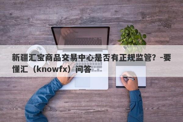 新疆汇宝商品交易中心是否有正规监管？-要懂汇（knowfx）问答-第1张图片-要懂汇圈网