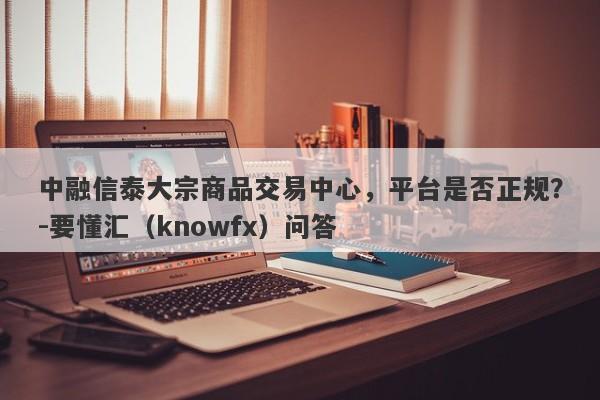 中融信泰大宗商品交易中心，平台是否正规？-要懂汇（knowfx）问答-第1张图片-要懂汇圈网