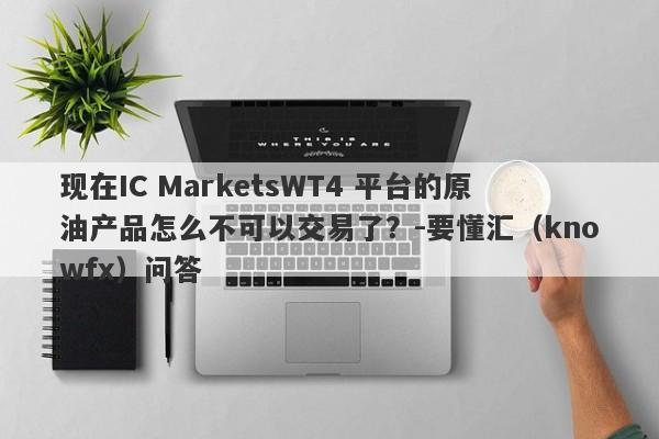 现在IC MarketsWT4 平台的原油产品怎么不可以交易了？-要懂汇（knowfx）问答-第1张图片-要懂汇圈网