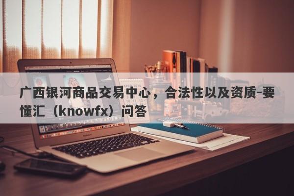 广西银河商品交易中心，合法性以及资质-要懂汇（knowfx）问答-第1张图片-要懂汇圈网