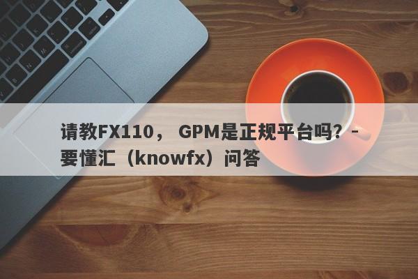 请教FX110， GPM是正规平台吗？-要懂汇（knowfx）问答-第1张图片-要懂汇圈网