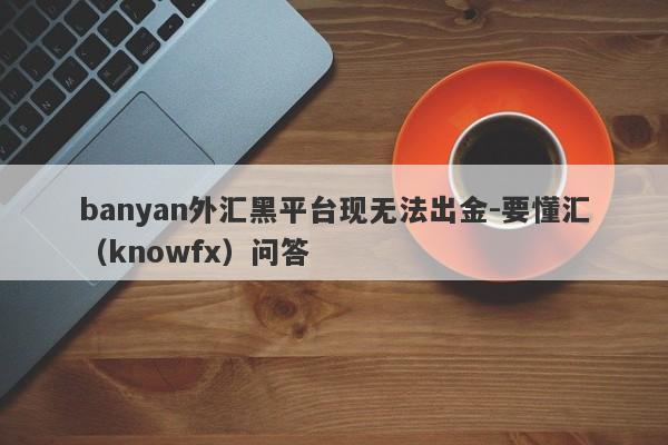 banyan外汇黑平台现无法出金-要懂汇（knowfx）问答-第1张图片-要懂汇圈网