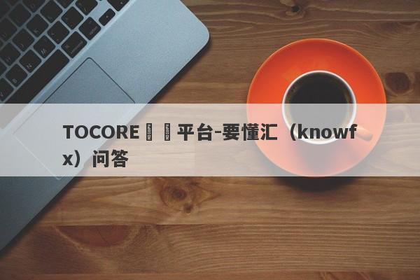 TOCORE詐騙平台-要懂汇（knowfx）问答-第1张图片-要懂汇圈网