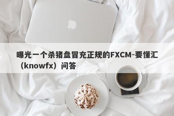 曝光一个杀猪盘冒充正规的FXCM-要懂汇（knowfx）问答-第1张图片-要懂汇圈网