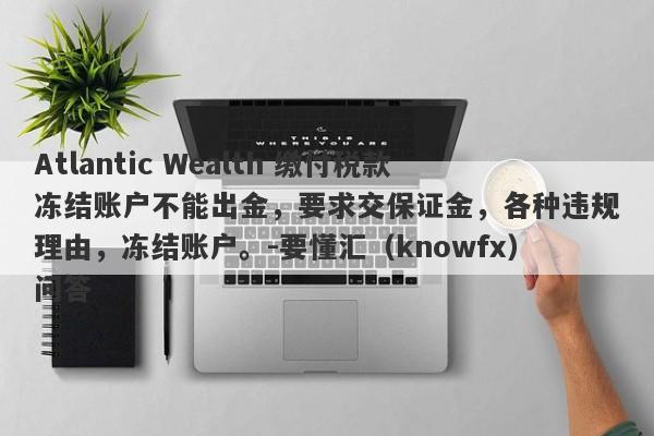 Atlantic Wealth 缴付税款冻结账户不能出金，要求交保证金，各种违规理由，冻结账户。-要懂汇（knowfx）问答-第1张图片-要懂汇圈网