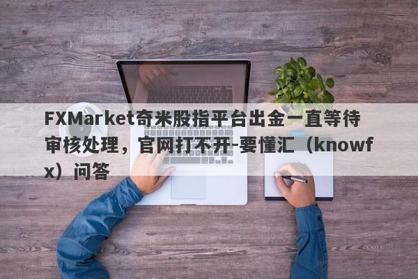 FXMarket奇米股指平台出金一直等待审核处理，官网打不开-要懂汇（knowfx）问答-第1张图片-要懂汇圈网