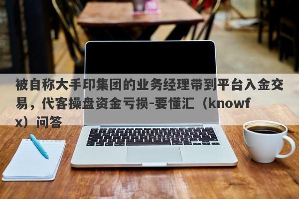 被自称大手印集团的业务经理带到平台入金交易，代客操盘资金亏损-要懂汇（knowfx）问答-第1张图片-要懂汇圈网