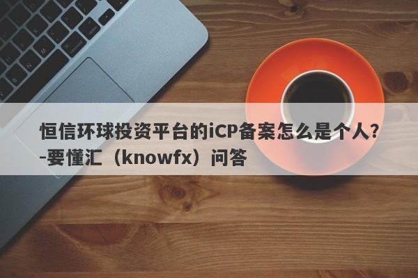 恒信环球投资平台的iCP备案怎么是个人？-要懂汇（knowfx）问答-第1张图片-要懂汇圈网