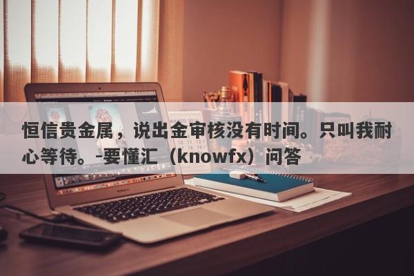 恒信贵金属，说出金审核没有时间。只叫我耐心等待。-要懂汇（knowfx）问答-第1张图片-要懂汇圈网