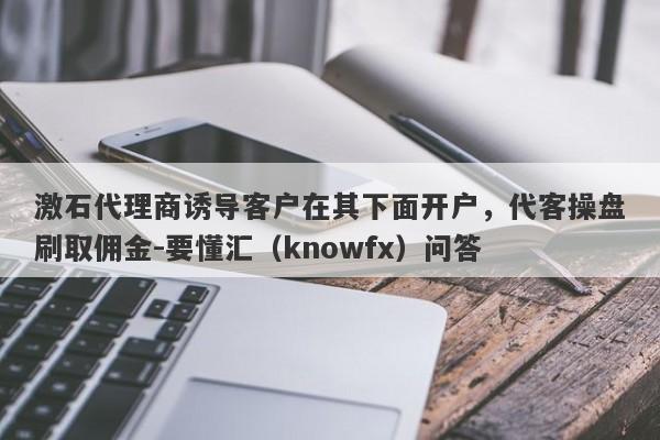 激石代理商诱导客户在其下面开户，代客操盘刷取佣金-要懂汇（knowfx）问答-第1张图片-要懂汇圈网