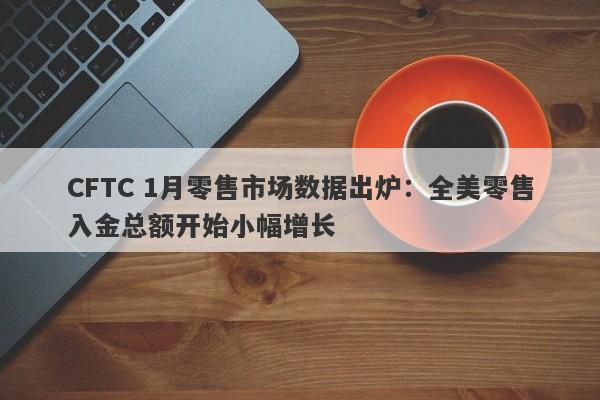 CFTC 1月零售市场数据出炉：全美零售入金总额开始小幅增长-第1张图片-要懂汇圈网