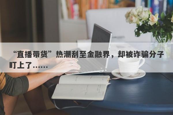 “直播带货”热潮刮至金融界，却被诈骗分子盯上了......-第1张图片-要懂汇圈网