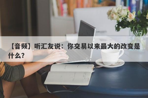 【音频】听汇友说：你交易以来最大的改变是什么？-第1张图片-要懂汇圈网