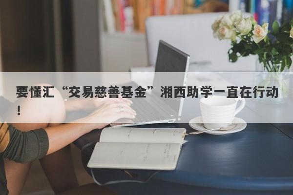 要懂汇“交易慈善基金”湘西助学一直在行动！-第1张图片-要懂汇圈网