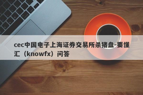 cec中国电子上海证券交易所杀猪盘-要懂汇（knowfx）问答-第1张图片-要懂汇圈网