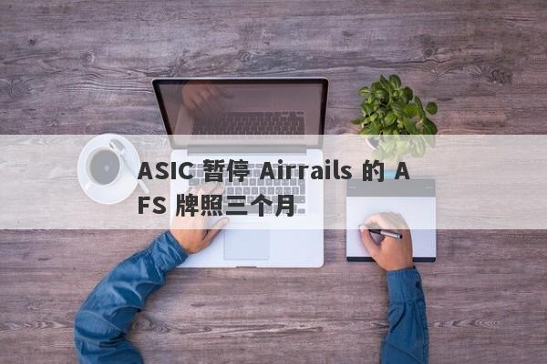 ASIC 暂停 Airrails 的 AFS 牌照三个月-第1张图片-要懂汇圈网