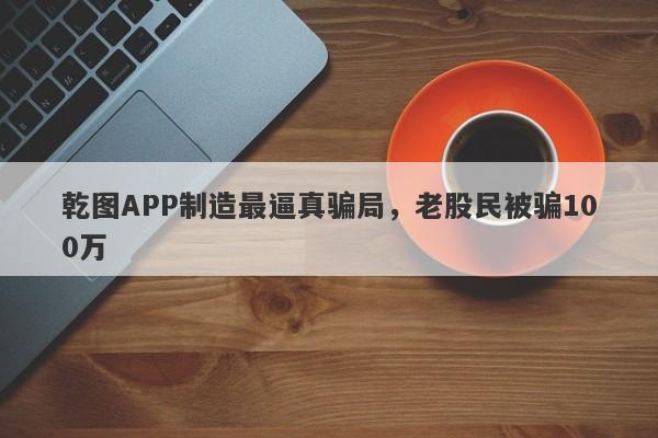 乾图APP制造最逼真骗局，老股民被骗100万-第1张图片-要懂汇圈网