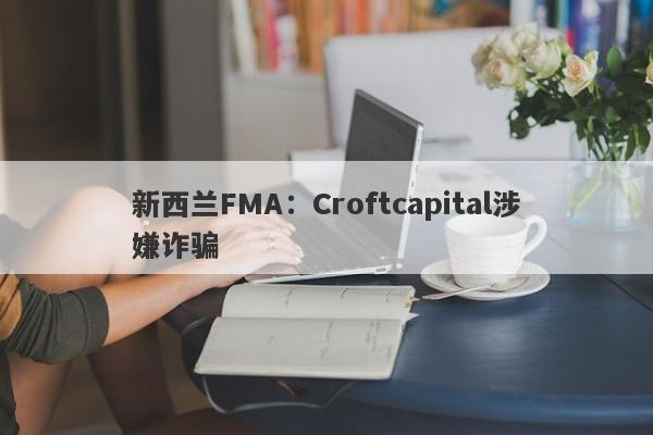 新西兰FMA：Croftcapital涉嫌诈骗-第1张图片-要懂汇圈网