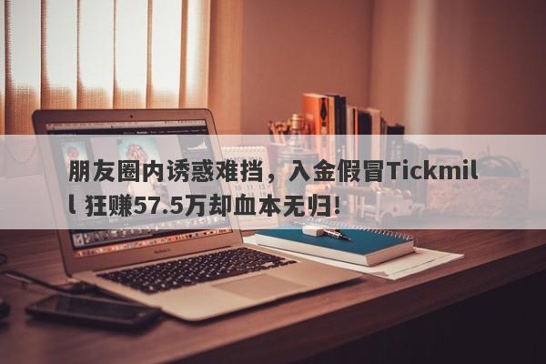 朋友圈内诱惑难挡，入金假冒Tickmill 狂赚57.5万却血本无归！-第1张图片-要懂汇圈网