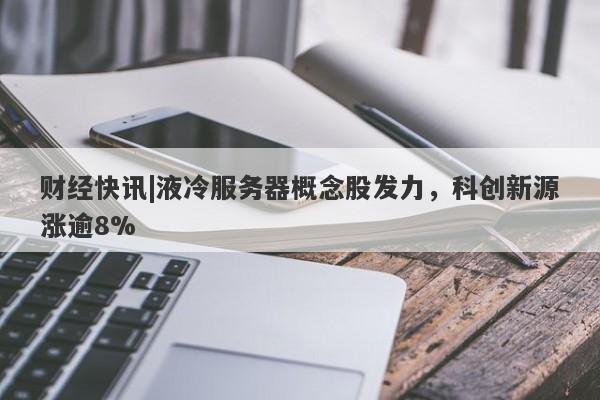 财经快讯|液冷服务器概念股发力，科创新源涨逾8%-第1张图片-要懂汇圈网