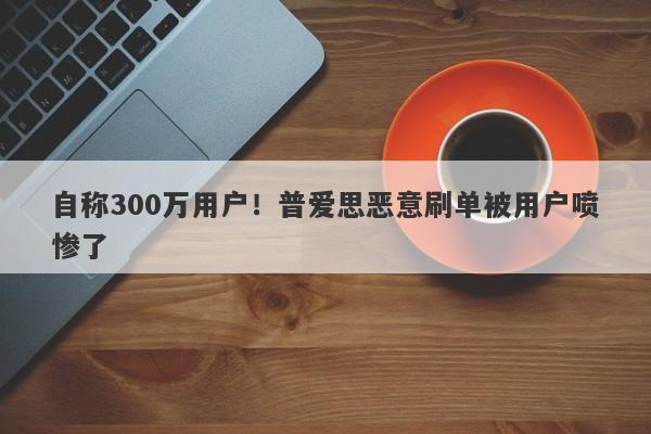 自称300万用户！普爱思恶意刷单被用户喷惨了-第1张图片-要懂汇圈网