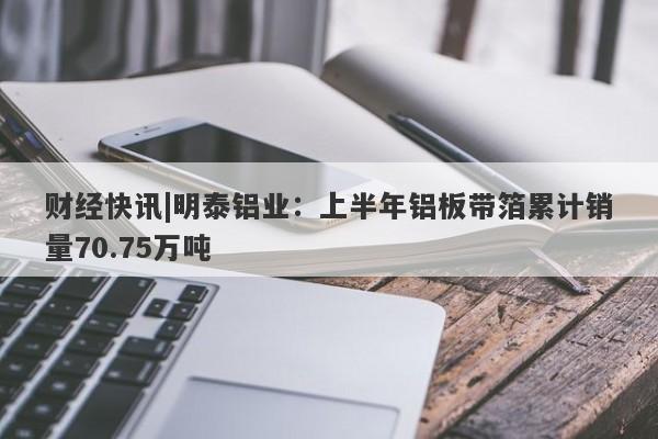 财经快讯|明泰铝业：上半年铝板带箔累计销量70.75万吨-第1张图片-要懂汇圈网