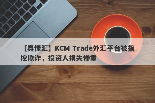 【真懂汇】KCM Trade外汇平台被指控欺诈，投资人损失惨重
-第1张图片-要懂汇圈网