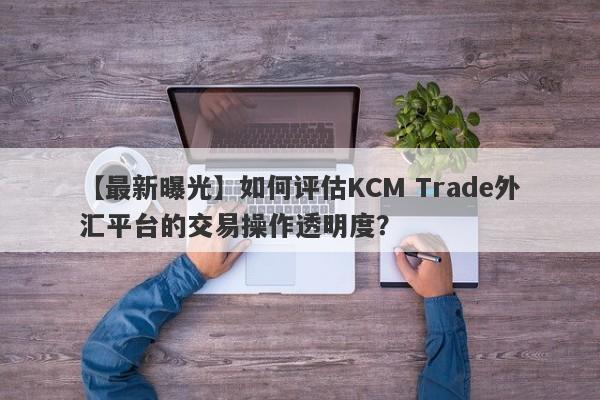 【最新曝光】如何评估KCM Trade外汇平台的交易操作透明度？
-第1张图片-要懂汇圈网