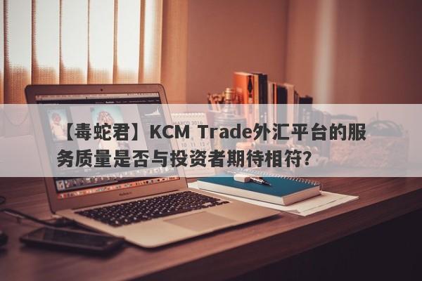 【毒蛇君】KCM Trade外汇平台的服务质量是否与投资者期待相符？
-第1张图片-要懂汇圈网