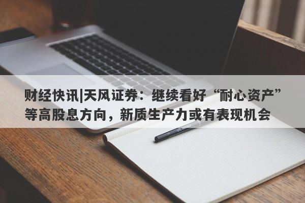 财经快讯|天风证券：继续看好“耐心资产”等高股息方向，新质生产力或有表现机会-第1张图片-要懂汇圈网