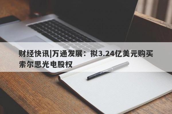 财经快讯|万通发展：拟3.24亿美元购买索尔思光电股权-第1张图片-要懂汇圈网