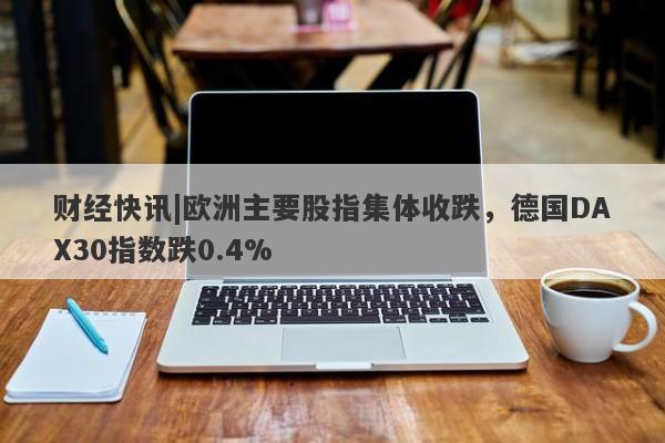 财经快讯|欧洲主要股指集体收跌，德国DAX30指数跌0.4%-第1张图片-要懂汇圈网